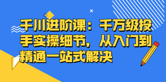 千川进阶课：千川投放细节实操，从入门到精通一站式解决阿朗网创吧-网创项目资源站-副业项目-创业项目-搞钱项目阿朗网创吧