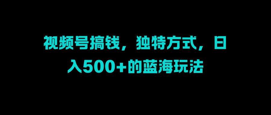 视频号搞钱，独特方式，日入500+的蓝海玩法阿朗网创吧-网创项目资源站-副业项目-创业项目-搞钱项目阿朗网创吧