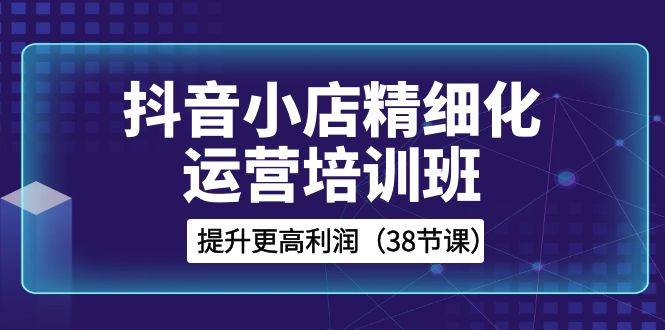 抖音小店-精细化运营培训班，提升更高利润（38节课）阿朗网创吧-网创项目资源站-副业项目-创业项目-搞钱项目阿朗网创吧