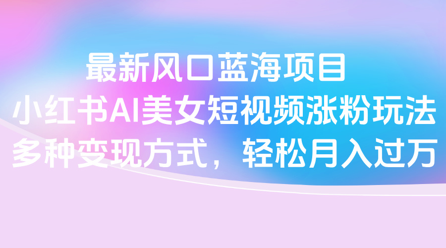 最新风口蓝海项目，小红书AI美女短视频涨粉玩法，多种变现方式轻松月入过万阿朗网创吧-网创项目资源站-副业项目-创业项目-搞钱项目阿朗网创吧