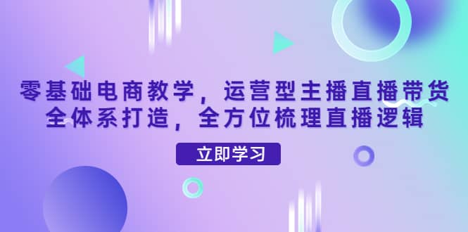 零基础电商教学，运营型主播直播带货全体系打造，全方位梳理直播逻辑阿朗网创吧-网创项目资源站-副业项目-创业项目-搞钱项目阿朗网创吧