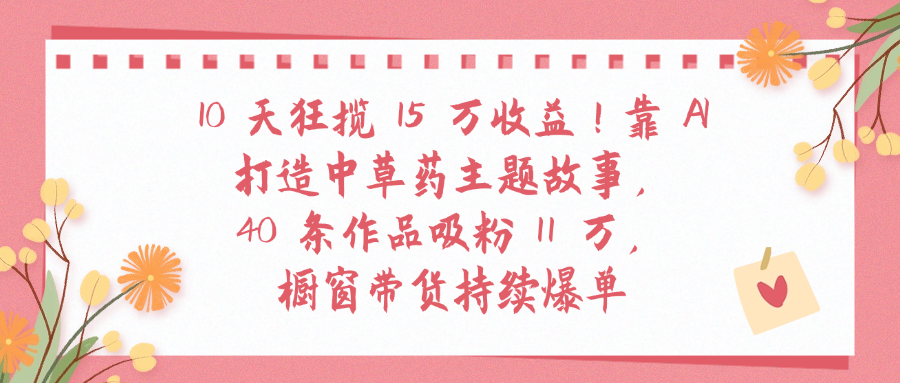 10天狂揽 15 万收益!靠 A打造中草药主题故事40 条作品吸粉11万橱窗带货持续爆单阿朗网创吧-网创项目资源站-副业项目-创业项目-搞钱项目阿朗网创吧