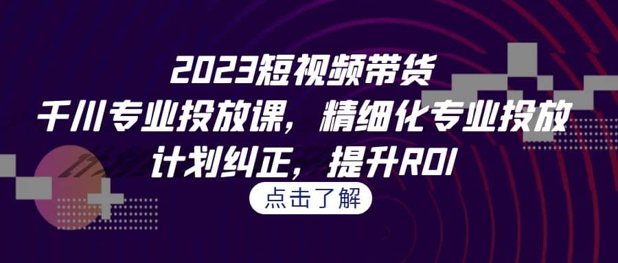 2023短视频带货-千川专业投放课，精细化专业投放，计划纠正，提升ROI阿朗网创吧-网创项目资源站-副业项目-创业项目-搞钱项目阿朗网创吧