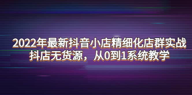 2022年最新抖音小店精细化店群实战，抖店无货源，从0到1系统教学阿朗网创吧-网创项目资源站-副业项目-创业项目-搞钱项目阿朗网创吧