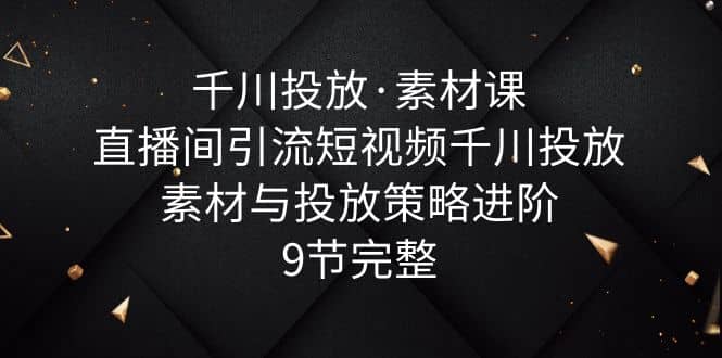 千川投放·素材课：直播间引流短视频千川投放素材与投放策略进阶，9节完整阿朗网创吧-网创项目资源站-副业项目-创业项目-搞钱项目阿朗网创吧