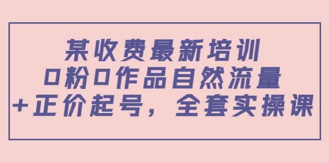 某收费最新培训：0粉0作品自然流量+正价起号，全套实操课阿朗网创吧-网创项目资源站-副业项目-创业项目-搞钱项目阿朗网创吧