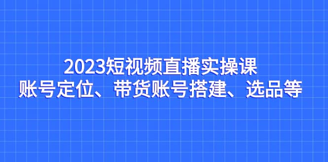 2023短视频直播实操课，账号定位、带货账号搭建、选品等阿朗网创吧-网创项目资源站-副业项目-创业项目-搞钱项目阿朗网创吧