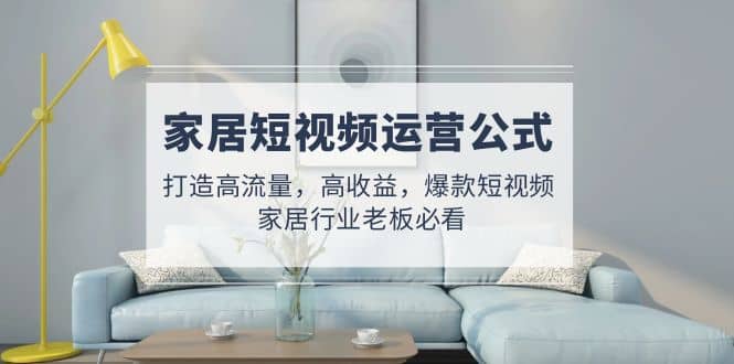 家居短视频运营公式：打造高流量，高收益，爆款短视频 家居行业老板必看阿朗网创吧-网创项目资源站-副业项目-创业项目-搞钱项目阿朗网创吧