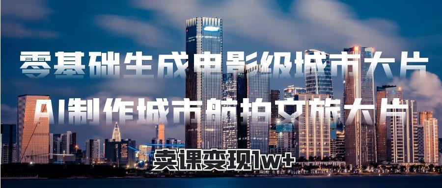 零基础生成电影级城市大片，AI制作城市航拍文旅大片，卖课变现1w+网创吧-网创项目资源站-副业项目-创业项目-搞钱项目阿朗网创吧