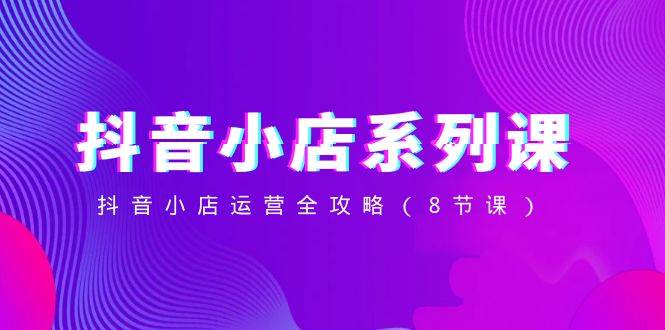 抖音小店-系列课，抖音小店运营全攻略（8节课）阿朗网创吧-网创项目资源站-副业项目-创业项目-搞钱项目阿朗网创吧