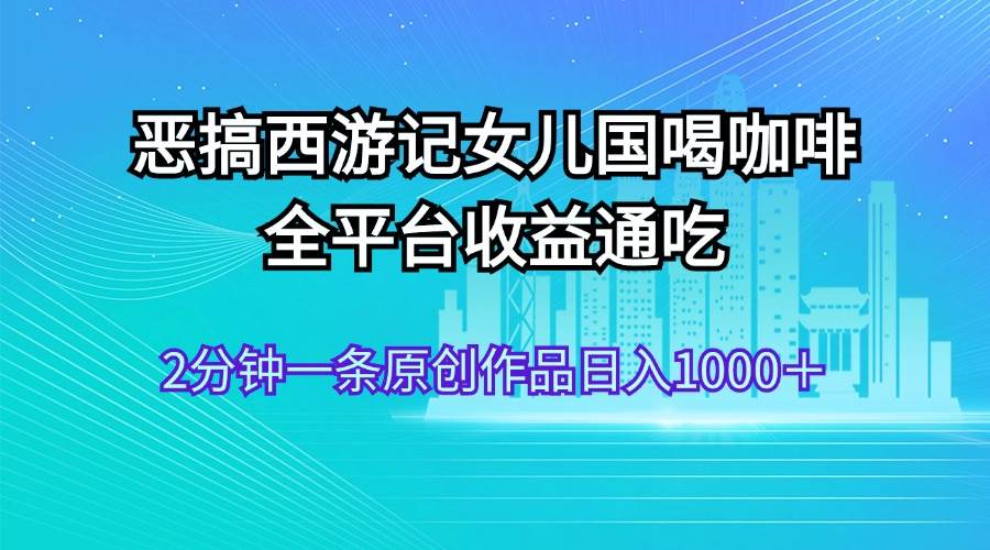 恶搞西游记女儿国喝咖啡 全平台收益通吃 2分钟一条原创作品日入1000＋阿朗网创吧-网创项目资源站-副业项目-创业项目-搞钱项目阿朗网创吧